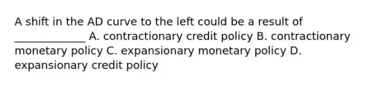 A shift in the AD curve to the left could be a result of _____________ A. contractionary credit policy B. contractionary <a href='https://www.questionai.com/knowledge/kEE0G7Llsx-monetary-policy' class='anchor-knowledge'>monetary policy</a> C. expansionary monetary policy D. expansionary credit policy