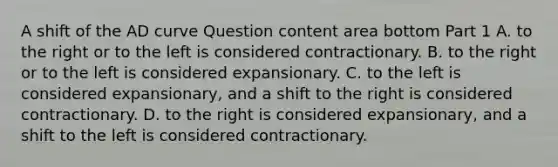 A shift of the AD curve Question content area bottom Part 1 A. to the right or to the left is considered contractionary. B. to the right or to the left is considered expansionary. C. to the left is considered​ expansionary, and a shift to the right is considered contractionary. D. to the right is considered​ expansionary, and a shift to the left is considered contractionary.