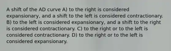 A shift of the AD curve A) to the right is considered expansionary, and a shift to the left is considered contractionary. B) to the left is considered expansionary, and a shift to the right is considered contractionary. C) to the right or to the left is considered contractionary. D) to the right or to the left is considered expansionary.