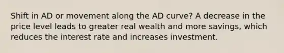 Shift in AD or movement along the AD curve? A decrease in the price level leads to greater real wealth and more savings, which reduces the interest rate and increases investment.