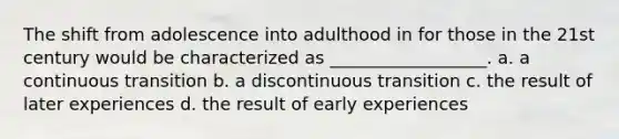 The shift from adolescence into adulthood in for those in the 21st century would be characterized as __________________. a. a continuous transition b. a discontinuous transition c. the result of later experiences d. the result of early experiences