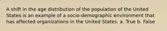 A shift in the age distribution of the population of the United States is an example of a socio-demographic environment that has affected organizations in the United States. a. True b. False