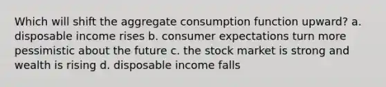 Which will shift the aggregate consumption function upward? a. disposable income rises b. consumer expectations turn more pessimistic about the future c. the stock market is strong and wealth is rising d. disposable income falls