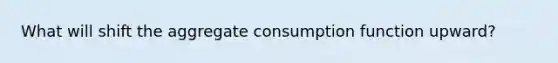 What will shift the aggregate consumption function upward?