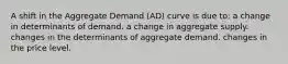 A shift in the Aggregate Demand (AD) curve is due to: a change in determinants of demand. a change in aggregate supply. changes in the determinants of aggregate demand. changes in the price level.