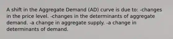 A shift in the Aggregate Demand (AD) curve is due to: -changes in the price level. -changes in the determinants of aggregate demand. -a change in aggregate supply. -a change in determinants of demand.