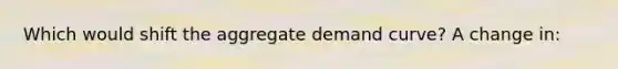 Which would shift the aggregate demand curve? A change in: