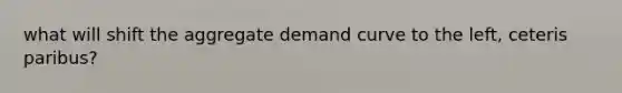 what will shift the aggregate demand curve to the left, ceteris paribus?