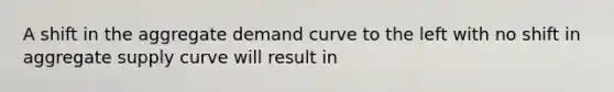 A shift in the aggregate demand curve to the left with no shift in aggregate supply curve will result in