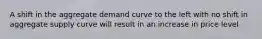 A shift in the aggregate demand curve to the left with no shift in aggregate supply curve will result in an increase in price level