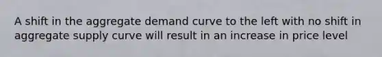 A shift in the aggregate demand curve to the left with no shift in aggregate supply curve will result in an increase in price level