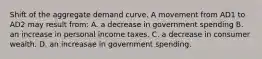 Shift of the aggregate demand curve. A movement from AD1 to AD2 may result from: A. a decrease in government spending B. an increase in personal income taxes. C. a decrease in consumer wealth. D. an increasae in government spending.