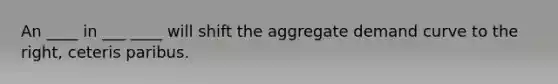 An ____ in ___ ____ will shift the aggregate demand curve to the right, ceteris paribus.