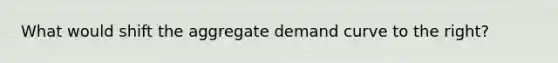 What would shift the aggregate demand curve to the right?