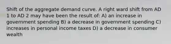 Shift of the aggregate demand curve. A right ward shift from AD 1 to AD 2 may have been the result of: A) an increase in government spending B) a decrease in government spending C) increases in personal income taxes D) a decrease in consumer wealth