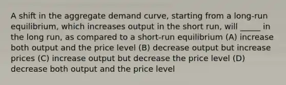 A shift in the aggregate demand curve, starting from a long-run equilibrium, which increases output in the short run, will _____ in the long run, as compared to a short-run equilibrium (A) increase both output and the price level (B) decrease output but increase prices (C) increase output but decrease the price level (D) decrease both output and the price level