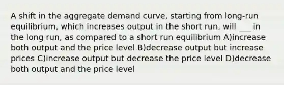 A shift in the aggregate demand curve, starting from long-run equilibrium, which increases output in the short run, will ___ in the long run, as compared to a short run equilibrium A)increase both output and the price level B)decrease output but increase prices C)increase output but decrease the price level D)decrease both output and the price level