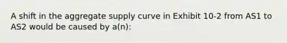 A shift in the aggregate supply curve in Exhibit 10-2 from AS1 to AS2 would be caused by a(n):