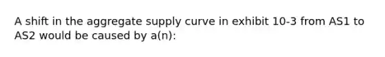 A shift in the aggregate supply curve in exhibit 10-3 from AS1 to AS2 would be caused by a(n):