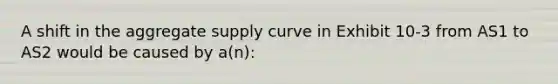 A shift in the aggregate supply curve in Exhibit 10-3 from AS1 to AS2 would be caused by a(n):