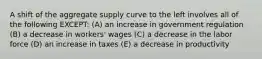 A shift of the aggregate supply curve to the left involves all of the following EXCEPT: (A) an increase in government regulation (B) a decrease in workers' wages (C) a decrease in the labor force (D) an increase in taxes (E) a decrease in productivity