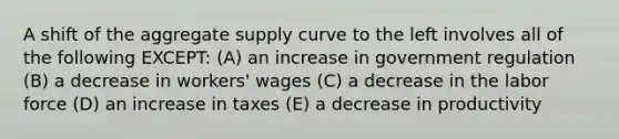 A shift of the aggregate supply curve to the left involves all of the following EXCEPT: (A) an increase in government regulation (B) a decrease in workers' wages (C) a decrease in the labor force (D) an increase in taxes (E) a decrease in productivity