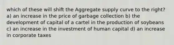 which of these will shift the Aggregate supply curve to the right? a) an increase in the price of garbage collection b) the development of capital of a cartel in the production of soybeans c) an increase in the investment of human capital d) an increase in corporate taxes