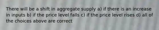 There will be a shift in aggregate supply a) if there is an increase in inputs b) if the price level falls c) if the price level rises d) all of the choices above are correct