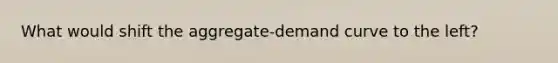 What would shift the aggregate-demand curve to the left?