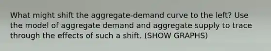 What might shift the aggregate-demand curve to the left? Use the model of aggregate demand and aggregate supply to trace through the effects of such a shift. (SHOW GRAPHS)