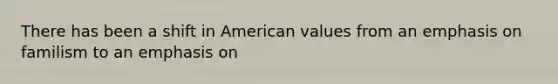 There has been a shift in American values from an emphasis on familism to an emphasis on