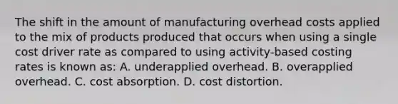 The shift in the amount of manufacturing overhead costs applied to the mix of products produced that occurs when using a single cost driver rate as compared to using activity-based costing rates is known as: A. underapplied overhead. B. overapplied overhead. C. cost absorption. D. cost distortion.