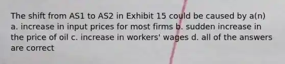 The shift from AS1 to AS2 in Exhibit 15 could be caused by a(n) a. increase in input prices for most firms b. sudden increase in the price of oil c. increase in workers' wages d. all of the answers are correct