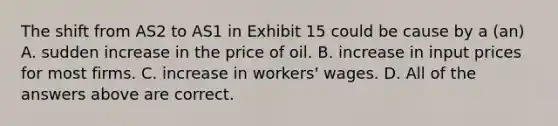 The shift from AS2 to AS1 in Exhibit 15 could be cause by a (an) A. sudden increase in the price of oil. B. increase in input prices for most firms. C. increase in workers' wages. D. All of the answers above are correct.