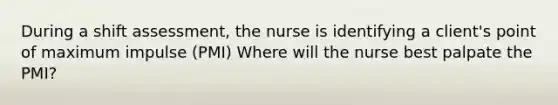 During a shift assessment, the nurse is identifying a client's point of maximum impulse (PMI) Where will the nurse best palpate the PMI?