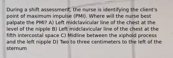 During a shift assessment, the nurse is identifying the client's point of maximum impulse (PMI). Where will the nurse best palpate the PMI? A) Left midclavicular line of the chest at the level of the nipple B) Left midclavicular line of the chest at the fifth intercostal space C) Midline between the xiphoid process and the left nipple D) Two to three centimeters to the left of the sternum