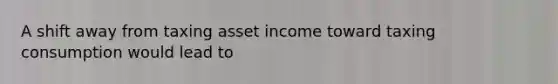 A shift away from taxing asset income toward taxing consumption would lead to