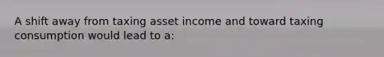 A shift away from taxing asset income and toward taxing consumption would lead to a: