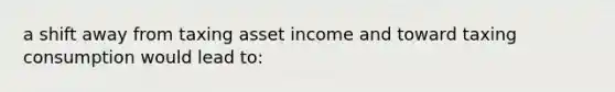 a shift away from taxing asset income and toward taxing consumption would lead to: