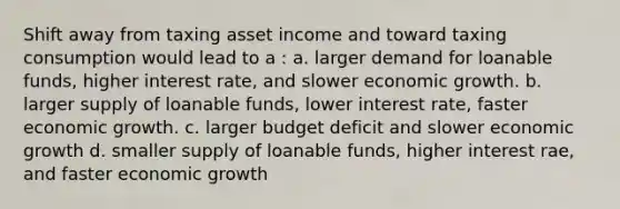 Shift away from taxing asset income and toward taxing consumption would lead to a : a. larger demand for loanable funds, higher interest rate, and slower economic growth. b. larger supply of loanable funds, lower interest rate, faster economic growth. c. larger budget deficit and slower economic growth d. smaller supply of loanable funds, higher interest rae, and faster economic growth