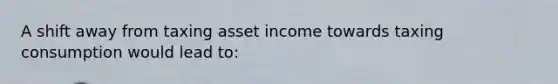 A shift away from taxing asset income towards taxing consumption would lead to: