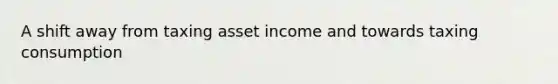 A shift away from taxing asset income and towards taxing consumption