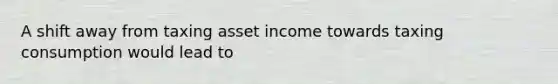 A shift away from taxing asset income towards taxing consumption would lead to