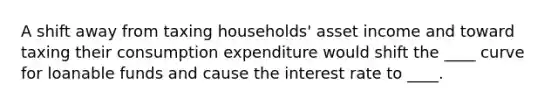 A shift away from taxing households' asset income and toward taxing their consumption expenditure would shift the ____ curve for loanable funds and cause the interest rate to ____.