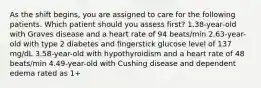 As the shift begins, you are assigned to care for the following patients. Which patient should you assess first? 1.38-year-old with Graves disease and a heart rate of 94 beats/min 2.63-year-old with type 2 diabetes and fingerstick glucose level of 137 mg/dL 3.58-year-old with hypothyroidism and a heart rate of 48 beats/min 4.49-year-old with Cushing disease and dependent edema rated as 1+