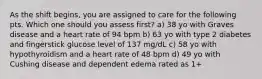 As the shift begins, you are assigned to care for the following pts. Which one should you assess first? a) 38 yo with Graves disease and a heart rate of 94 bpm b) 63 yo with type 2 diabetes and fingerstick glucose level of 137 mg/dL c) 58 yo with hypothyroidism and a heart rate of 48 bpm d) 49 yo with Cushing disease and dependent edema rated as 1+