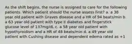 As the shift begins, the nurse is assigned to care for the following patients. Which patient should the nurse assess first? a. a 38 year old patient with Graves disease and a HR of 94 beats/min b. a 63 year old patient with type II diabetes and fingerstick glucose level of 137mg/dL c. a 58 year old patient with hypothyroidism and a HR of 48 beats/min d. a 49 year old patient with Cushing disease and dependent edema rated as +1