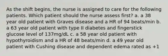 As the shift begins, the nurse is assigned to care for the following patients. Which patient should the nurse assess first? a. a 38 year old patient with Graves disease and a HR of 94 beats/min b. a 63 year old patient with type II diabetes and fingerstick glucose level of 137mg/dL c. a 58 year old patient with hypothyroidism and a HR of 48 beats/min d. a 49 year old patient with Cushing disease and dependent edema rated as +1