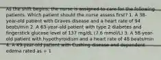 As the shift begins, the nurse is assigned to care for the following patients. Which patient should the nurse assess first? 1. A 38-year-old patient with Graves disease and a heart rate of 94 beats/min 2. A 63-year-old patient with type 2 diabetes and fingerstick glucose level of 137 mg/dL (7.6 mmol/L) 3. A 58-year-old patient with hypothyroidism and a heart rate of 48 beats/min 4. A 49-year-old patient with Cushing disease and dependent edema rated as + 1