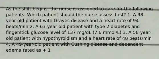 As the shift begins, the nurse is assigned to care for the following patients. Which patient should the nurse assess first? 1. A 38-year-old patient with Graves disease and a heart rate of 94 beats/min 2. A 63-year-old patient with type 2 diabetes and fingerstick glucose level of 137 mg/dL (7.6 mmol/L) 3. A 58-year-old patient with hypothyroidism and a heart rate of 48 beats/min 4. A 49-year-old patient with Cushing disease and dependent edema rated as + 1